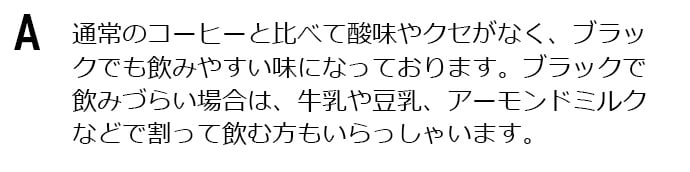 通常のコーヒーと比べて酸味やクセがなく、ブラックでも飲みやすい味になっております。ブラックで飲みづらい場合は、牛乳や豆乳、アーモンドミルクなどで割って飲む方もいらっしゃいます。