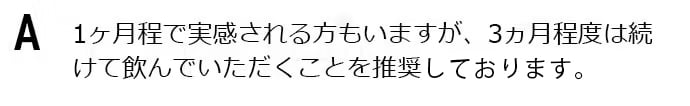 1ヶ月程で実感される方もいますが、3ヵ月程度は続けて飲んでいただくことを推奨します。