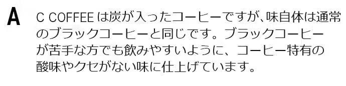 COFFEEは炭が入ったコーヒーですが、味自体は通常のブラックコーヒーと同じです。ブラックコーヒーが苦手な方でも飲みやすいように、コーヒー特有の酸味やクセがない味に仕上げています。