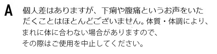 個人差はありますが、下痢や腹痛というお声をいただくことはほとんどございません。体質・体調により、まれに体に合わない場合があります。その場合にはご使用を中止してください。