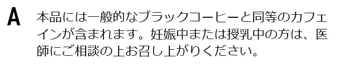 本品には一般的なブラックコーヒーと同等のカフェインが含まれます。妊娠中または授乳中の方は、医師にご相談の上お召し上がりください。