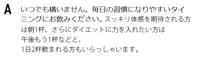 いつでも構いません。毎日の習慣になりやすいタイミングにお飲みください。スッキリ体感を期待される方は朝、さらにダイエットに力を入れたい方は夜、両方のために朝晩1杯ずつ飲まれる方もいらっしゃいます。