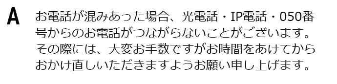 お電話が混みあった場合、光電話・IP電話・050番号からのお電話がつながらないことがございます。その際には、大変お手数ですがお時間をあけてからおかけ直しいただきますようお願い申し上げます。